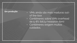 ▫ VMs ainda são mais maduras out-
of the-box
▫ Contêineres sobre VMs overhead
de 5-8% (bit.ly/research-ibm)
▫ Contêineres exigem muitos
cuidados.
Em produção
 