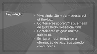 Em produção
▫ VMs ainda são mais maduras out-
of the-box
▫ Contêineres sobre VMs overhead
de 5-8% (bit.ly/research-ibm)
▫ Contêineres exigem muitos
cuidados.
▫ Em bare metal temos uma
otimização de recursos usando
contêineres
 