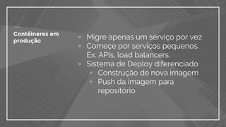 Contêineres em
produção
▫ Migre apenas um serviço por vez
▫ Começe por serviços pequenos.
Ex. APIs, load balancers.
▫ Sistema de Deploy diferenciado
▫ Construção de nova imagem
▫ Push da imagem para
repositório
 