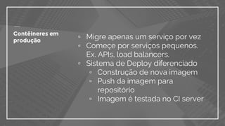 Contêineres em
produção
▫ Migre apenas um serviço por vez
▫ Começe por serviços pequenos.
Ex. APIs, load balancers.
▫ Sistema de Deploy diferenciado
▫ Construção de nova imagem
▫ Push da imagem para
repositório
▫ Imagem é testada no CI server
 