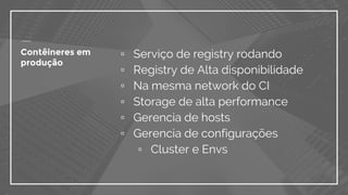 Contêineres em
produção
▫ Serviço de registry rodando
▫ Registry de Alta disponibilidade
▫ Na mesma network do CI
▫ Storage de alta performance
▫ Gerencia de hosts
▫ Gerencia de configurações
▫ Cluster e Envs
 