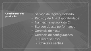 Contêineres em
produção
▫ Serviço de registry rodando
▫ Registry de Alta disponibilidade
▫ Na mesma network do CI
▫ Storage de alta performance
▫ Gerencia de hosts
▫ Gerencia de configurações
▫ Cluster e Envs
▫ Chaves e senhas
 