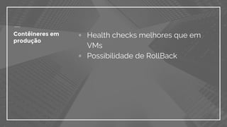 Contêineres em
produção
▫ Health checks melhores que em
VMs
▫ Possibilidade de RollBack
 