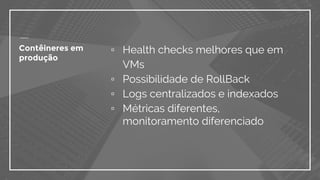 Contêineres em
produção
▫ Health checks melhores que em
VMs
▫ Possibilidade de RollBack
▫ Logs centralizados e indexados
▫ Métricas diferentes,
monitoramento diferenciado
 