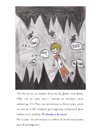 Tot d’una es va trobar dins de la foscor més fosca.

Allà no es veia res i només es sentien sons

extranys. En Peer va començar a tenir por, però

va dir-se a ell mateix que seguiria endavant fins

                                  cova)
trobar una sortida. (Entrada a la cova)

Poc a poc, va començar a notar el so d’unes passes

que el perseguien.
 