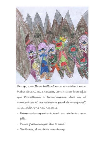 De cop, una llum brillant es va encendre i es va

trobar davant seu a bruixes, trolls i éssers terrorífics

que   l’envoltaven   i   l’amenaçaven.    Just   en   el

moment en el que estaven a punt de menjar-se’l

es va sentir una veu poderosa.

- Deixeu estar aquest noi, és el promés de la meva

  filla.

- Moltes gràcies senyor! Qui és vostè?

- Sóc Grosse, el rei de la muntanya.
 