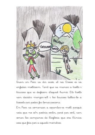 Quan en Peer va dir això, el rei Grosse es va

enfadar moltíssim. Tant que va manar a trolls i

bruixes que es desfessin d’aquest humà. Els trolls

van decidir menjar-se’l i les bruixes tallar-lo a

trossets per poder fer bones pocions.

En Peer va començar a espantar-se molt perquè

veia que no se’n podria sortir, però per sort, van

sonar les campanes de l’església que era l’única

cosa que feia por a aquests monstres.
 