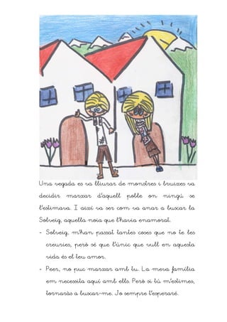 Una vegada es va lliurar de monstres i bruixes va

decidir   marxar   d’aquell   poble   on   ningú   se

l’estimava. I així va ser com va anar a buscar la

Solveig, aquella noia que l’havia enamorat.

- Solveig, m’han passat tantes coses que no te les

  creuries, però sé que l’únic que vull en aquesta

  vida és el teu amor.

- Peer, no puc marxar amb tu. La meva família

  em necessita aquí amb ells. Però si tú m’estimes,

  tornaràs a buscar-me. Jo sempre t’esperaré.
 