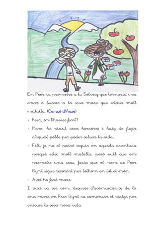 En Peer va prometre a la Solveig que tornaria i va

anar a buscar a la seva mare que estava molt

                d’Aase)
malalta. (Cançó d’Aase)

- Peer, on t’havies ficat?

- Mare, he viscut coses horrores i haig de fugir

  d’aquest poble per poder salvar la vida.

- Fill, jo no et podré seguir en aquesta aventura

  perquè estic molt malalta, però vull que em

  prometis una cosa, faràs que el nom de Peer

  Gynt sigui recordat per tothom en tot el món.

- Així ho faré mare.

I així va ser com, després d’acomiadar-se de la

seva mare en Peer Gynt va començar el viatge per

iniciar la seva nova vida.
 