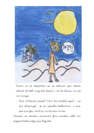 Quan es va despertar es va adonar que estava

  estirat al bell mig del desert i no hi havia ni res

  ni ningú.

  - Què m’haurà passat? Com he arribat aquí? – va

    dir estranyat – ja sé, aquella ballarina... i ara,

    què puc fer, no tinc ni diners ni res.

Llavors va decidir caminar fins arribar allà on

pogués trobar algú que l’ajudés.
 