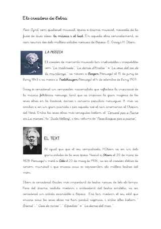 Els creadors de l’obra

Peer Gynt, com qualsevol musical, ópera o drama musical, necessita de la

fusió de dues ideesD la música i el text. En aquesta obra concretament, es
                                    text

van reunir dos dels millors artistes noruecs de l’èpocaD E. Grieg i H. Ibsen.


               LA MÚSICA


               El creador de moments musicals tan inolvidables i irrepetibles

               com “La matinada”, “La dansa d’Anitra ” o “La cova del rei de

               la muntanya ” va nèixer a Bergen (Noruega) el 15 de juny de

l'any 1843 i va morir a Troldhaugen (Noruega) el 4 de setembre de l'any 1907.


Grieg és considerat un compositor nacionalista que reflecteix la inspiració de

la música folklòrica noruega, tant que va inspirar la gran majoria de les

seves obres en la tradició, danses i cançons populars noruegues. A més va

arribar a ser un gran pianista i per aquesta raó el van anomenar el Chopin

del Nord. Entre les seves obres més conegudes trobem el “Concert per a Piano

en La menor”, la “Suite Holberg”, i deu volums de “Peces líriques per a piano”.




               EL TEXT


               Al igual que que el seu compatriota, H.Ibsen va ser un dels

               grans artistes de la seva època. Nascut a Skien el 20 de març de

1828 (Noruega) i mort a Oslo el 23 de maig de 1906, va ser el creador d’obres de

renom mundial i que encara avui es representen als millors teatres del

món.


Ibsen és considerat l’autor més important de teatre noruec de tots els temps.

Pare del drama realista modern i antecedent del teatre simbòlic, va ser

considerat un artista escandalós a l’època.   Era tan modern el seu estil que

encara avui les seves obres no han perdut vigència, i entre elles trobem “

Brand “, “ Casa de nines “, “ Espectres “ o “ La dama del mar ” .
 