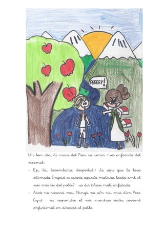 Un bon dia, la mare del Peer va venir més enfadada del

normalD

-   Ep, tú, tarambana, desperta!!! Ja saps que la teva

    estimada Ingrid es casarà aquesta mateixa tarda amb el

    noi més ric del poble? – va dir l’Aase molt enfadada.

-   Això no passarà mai. Ningú no se’n riu mai d’en Peer

    Gynt – va respondre el noi mentres sortia corrent

    enfurismat en direcció al poble.
 