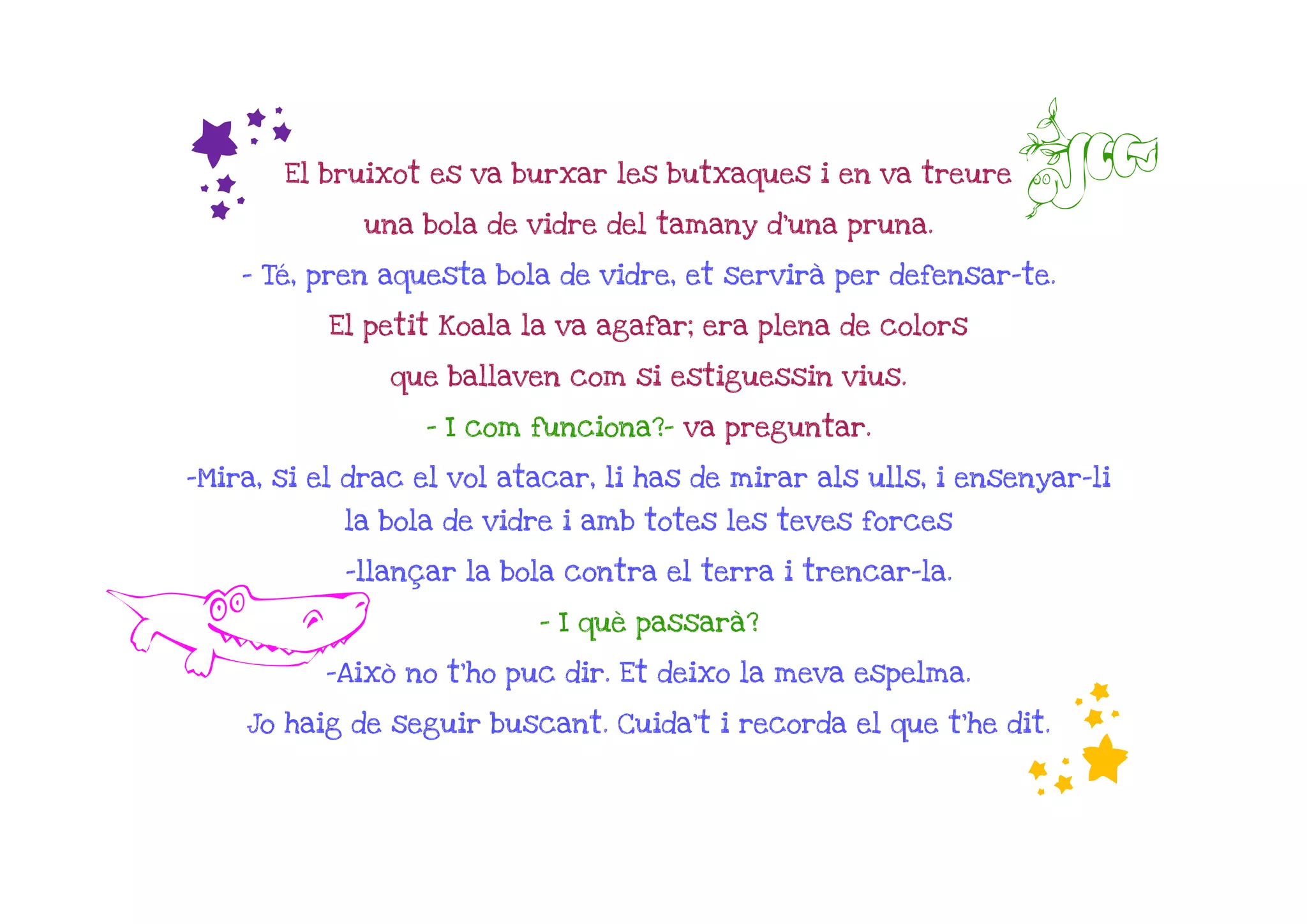 f     El bruixot es va burxar les butxaques i en va treure

             una bola de vidre del tamany d'una pruna.
                                                                C
    - Té, pren aquesta bola de vidre, et servirà per defensar-te.

           El petit Koala la va agafar; era plena de colors

               que ballaven com si estiguessin vius.

                  - I com funciona?- va preguntar.

-Mira, si el drac el vol atacar, li has de mirar als ulls, i ensenyar-li
            la bola de vidre i amb totes les teves forces

            -llançar la bola contra el terra i trencar-la.


A                          - I què passarà?

          -Això no t'ho puc dir. Et deixo la meva espelma.
                                                                f
    Jo haig de seguir buscant. Cuida't i recorda el que t'he dit.
 
