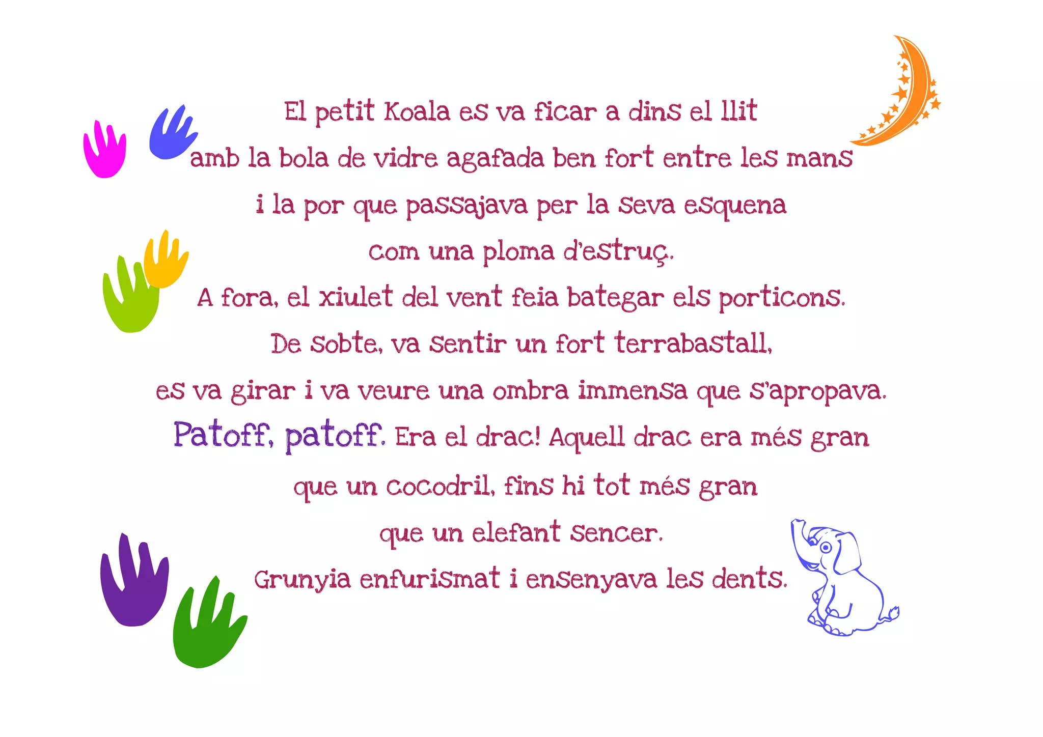 t          El petit Koala es va ficar a dins el llit         e
t     amb la bola de vidre agafada ben fort entre les mans

           i la por que passajava per la seva esquena


 t                  com una ploma d'estruç.
                                  d'estruç


t     A fora, el xiulet del vent feia bategar els porticons.

            De sobte, va sentir un fort terrabastall,

  es va girar i va veure una ombra immensa que s'apropava.

   Patoff, patoff. Era el drac! Aquell drac era més gran
                                                mé

              que un cocodril, fins hi tot més gran
                                           mé

                     que un elefant sencer.



tt         Grunyia enfurismat i ensenyava les dents.
                                                         G
 