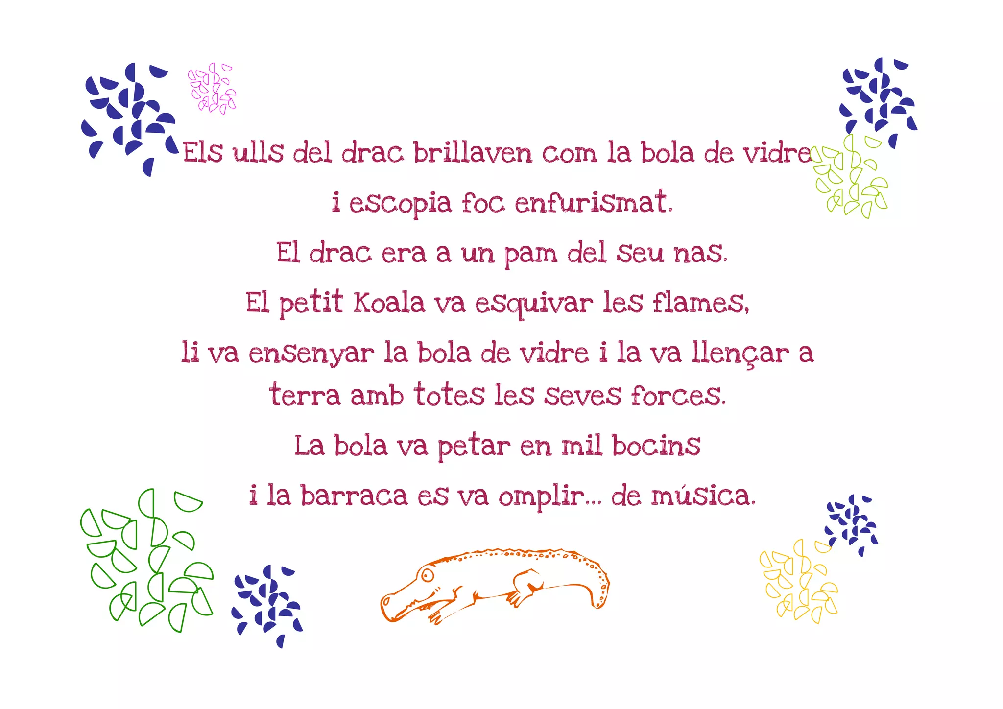 m   n
                                                    m
                                                  n
Els ulls del drac brillaven com la bola de vidre

              i escopia foc enfurismat.

          El drac era a un pam del seu nas.

        El petit Koala va esquivar les flames,

li va ensenyar la bola de vidre i la va llençar a

         terra amb totes les seves forces.

           La bola va petar en mil bocins

        i la barraca es va omplir... de música.




nm                L                               n
                                                    m
 