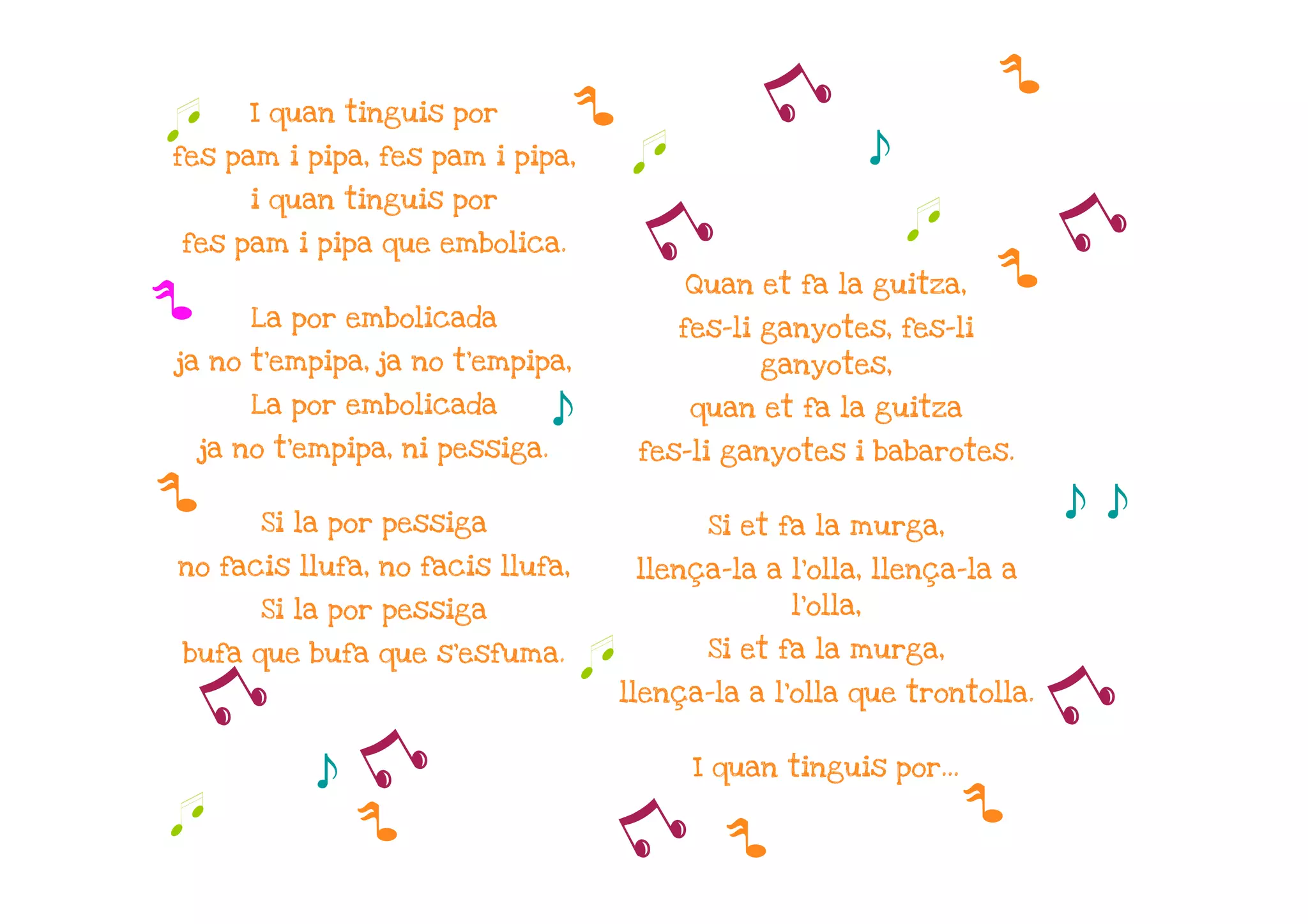 p
q      I quan tinguis por             p              y
fes pam i pipa, fes pam i pipa,            q                     s
       i quan tinguis por

fes pam i pipa que embolica.                y                        q
                                                                         p
                                                                           y
                                               Quan et fa la guitza,
p      La por embolicada                       fes-li ganyotes, fes-li
ja no t'empipa, ja no t'empipa,                      ganyotes,
       La por embolicada
                                  s            quan et fa la guitza
    ja no t'empipa, ni pessiga.            fes-li ganyotes i babarotes.

p       Si la por pessiga                        Si et fa la murga,
                                                                              s s
no facis llufa, no facis llufa,            llença-la a l'olla, llença-la a
        Si la por pessiga                              l'olla,

                                                 Si et fa la murga,
bufa que bufa que s'esfuma.
                                      q
    y                                     llença-la a l'olla que trontolla.
                                                                              y
             s   y                              I quan tinguis por...

                                                                         p
q                p                        y       p
 