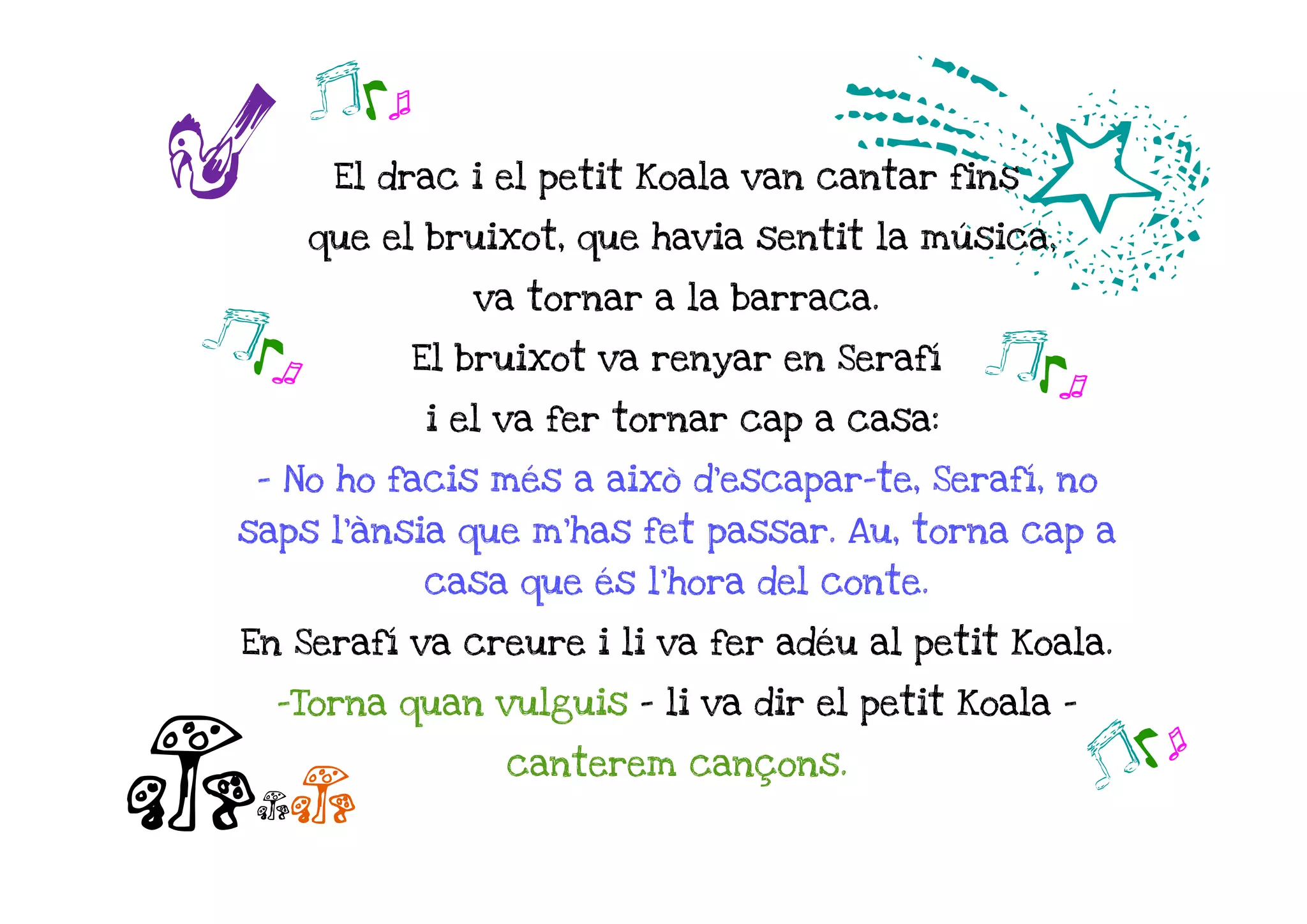 r
       jk o
                                    d
        El drac i el petit Koala van cantar fins

       que el bruixot, que havia sentit la música,

                 va tornar a la barraca.
jk o          El bruixot va renyar en Serafí   j ko
              i el va fer tornar cap a casa:

  - No ho facis més a això d'escapar-te, Serafí, no
 saps l'ànsia que m'has fet passar. Au, torna cap a
              casa que és l'hora del conte.

 En Serafí va creure i li va fer adéu al petit Koala.

   -Torna quan vulguis – li va dir el petit Koala -


ccc
                   canterem cançons.
                                                      jko
 