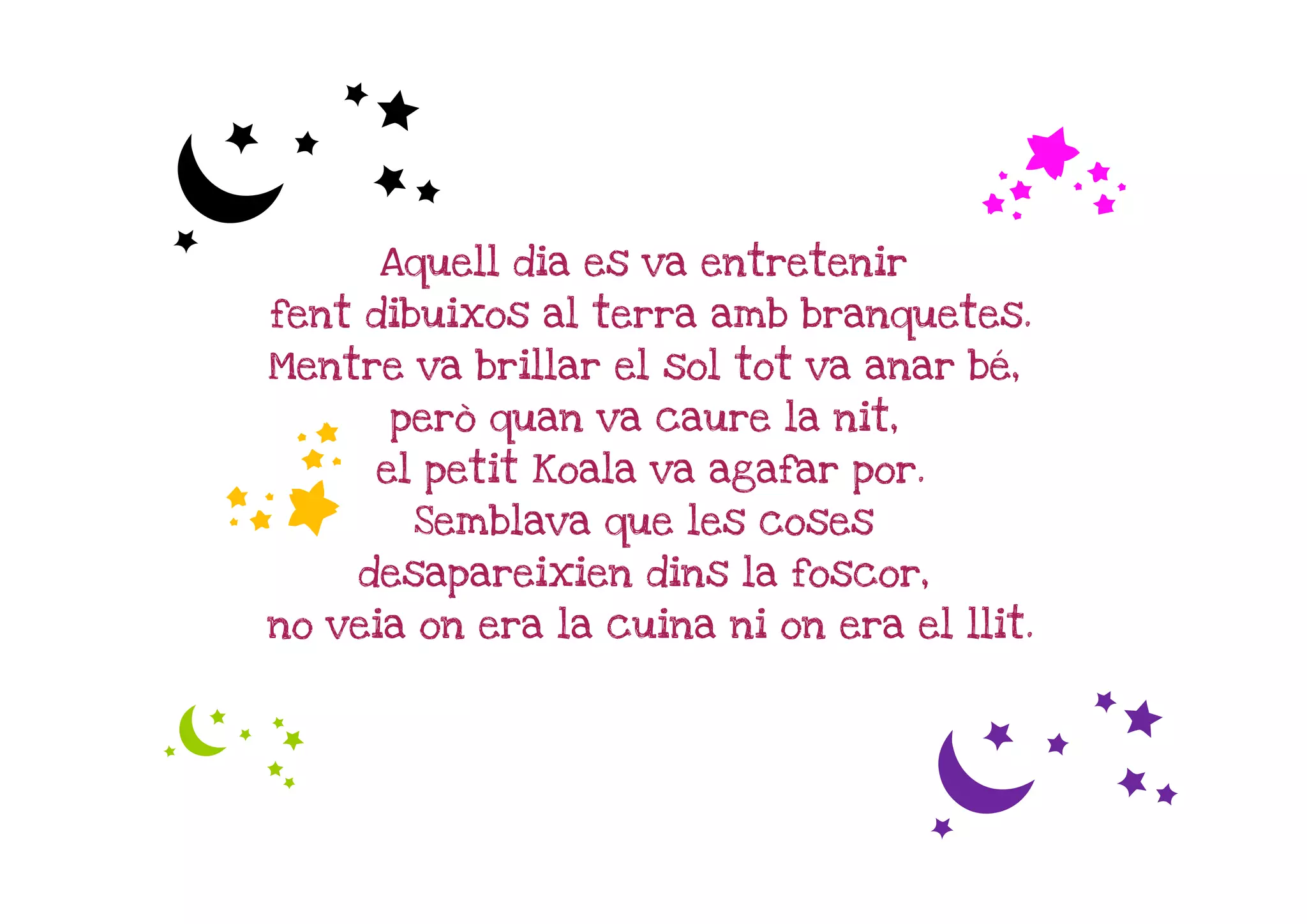 c                                      f
      Aquell dia es va entretenir
fent dibuixos al terra amb branquetes.
Mentre va brillar el sol tot va anar bé,

f     però quan va caure la nit,
     el petit Koala va agafar por.
        Semblava que les coses
    desapareixien dins la foscor,
no veia on era la cuina ni on era el llit.


c
                                    c
 