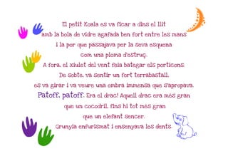 t          El petit Koala es va ficar a dins el llit         e
t     amb la bola de vidre agafada ben fort entre les mans

           i la por que passajava per la seva esquena


 t                  com una ploma d'estruç.
                                  d'estruç


t     A fora, el xiulet del vent feia bategar els porticons.

            De sobte, va sentir un fort terrabastall,

  es va girar i va veure una ombra immensa que s'apropava.

   Patoff, patoff. Era el drac! Aquell drac era més gran
                                                mé

              que un cocodril, fins hi tot més gran
                                           mé

                     que un elefant sencer.



tt         Grunyia enfurismat i ensenyava les dents.
                                                         G
 
