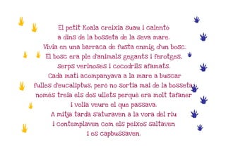 a                                                                e
    a           El petit Koala creixia suau i calentó

                a dins de la bosseta de la seva mare.            e
            Vivia en una barraca de fusta enmig d'un bosc.
a       a   El bosc era ple d'animals gegants i ferotges,    e
                serps verinoses i cocodrils afamats.
                                                                 e
             Cada matí acompanyava a la mare a buscar

a       fulles d'eucaliptus, però no sortia mai de la bosseta;
                                                          e
        només treia els dos ullets perquè era molt tafaner

    a               i volia veure el que passava.
                                                                 e
              A mitja tarda s'aturaven a la vora del riu     e
              i contemplaven com els peixos saltaven
a                         i es capbussaven.
                                                                 e
 