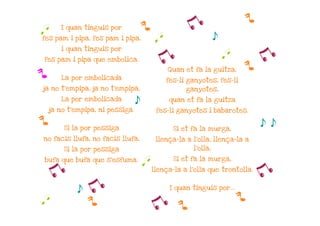 p
q      I quan tinguis por             p              y
fes pam i pipa, fes pam i pipa,            q                     s
       i quan tinguis por

fes pam i pipa que embolica.                y                        q
                                                                         p
                                                                           y
                                               Quan et fa la guitza,
p      La por embolicada                       fes-li ganyotes, fes-li
ja no t'empipa, ja no t'empipa,                      ganyotes,
       La por embolicada
                                  s            quan et fa la guitza
    ja no t'empipa, ni pessiga.            fes-li ganyotes i babarotes.

p       Si la por pessiga                        Si et fa la murga,
                                                                              s s
no facis llufa, no facis llufa,            llença-la a l'olla, llença-la a
        Si la por pessiga                              l'olla,

                                                 Si et fa la murga,
bufa que bufa que s'esfuma.
                                      q
    y                                     llença-la a l'olla que trontolla.
                                                                              y
             s   y                              I quan tinguis por...

                                                                         p
q                p                        y       p
 