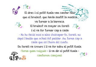 r
       jk o
                                    d
        El drac i el petit Koala van cantar fins

       que el bruixot, que havia sentit la música,

                 va tornar a la barraca.
jk o          El bruixot va renyar en Serafí   j ko
              i el va fer tornar cap a casa:

  - No ho facis més a això d'escapar-te, Serafí, no
 saps l'ànsia que m'has fet passar. Au, torna cap a
              casa que és l'hora del conte.

 En Serafí va creure i li va fer adéu al petit Koala.

   -Torna quan vulguis – li va dir el petit Koala -


ccc
                   canterem cançons.
                                                      jko
 