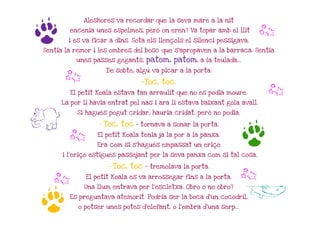 Aleshores va recordar que la seva mare a la nit



g       encenia unes espelmes, però on eren? Va topar amb el llit

        i es va ficar a dins. Sota els llençols el silenci pessigava.
                                                                        b
Sentia la remor i les ombres del bosc que s'apropaven a la barraca. Sentia
          unes passes gegants,       patom, patom, a la teulada...
                      De sobte, algú va picar a la porta:
      b                            -Toc, toc.
        El petit Koala estava tan arraulit que no es podia moure.         b
     La por li havia entrat pel nas i ara li estava baixant gola avall.



H
           Si hagués pogut cridar, hauria cridat, però no podia.

                      Toc, toc - tornava a sonar la porta.


                                                                     g
                  -

       b         El petit Koala tenia ja la por a la panxa.

                 Era com si s'hagués empassat un eriçó

      i l'eriçó estigués passejant per la seva panxa com si tal cosa.

                       -   Toc, toc – tremolava la porta.

  b          El petit Koala es va arrossegar fins a la porta.    b
             Una llum entrava per l'escletxa. Obro o no obro?
                                                                     A
g       Es preguntava atemorit. Podria ser la boca d'un cocodril,

           o potser unes potes d'elefant, o l'ombra d'una serp...
 