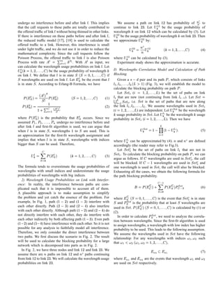 undergo no interference before and after link . This implies                                                              We assume a path on link
                                                                                                                                                  b          has probability of ¦ W 
                                                                                                                                                                                   to
                                                                                                                                                                                                                                            h C§ §
that the call requests to these paths are totally contributed to                                                        continue to link     . Let
                                                                                                                                               ¦         be the usage probability of
the offered trafﬁc of link without being thinned in other links.
                                                                                                                        wavelength on link¦       which can be calculated by (3). Let
If there is interference on these paths before and after link ,                                                             i pW  
                                                                                                                             be the usage probability of wavelength on link . Then                                                    b¦
the reduced trafﬁc model [17], [18] is used to calculate the                                                            we approximate
                                                                                                                                                i
                                                                                                                                              by:
                                                                                                                                                  pW  
offered trafﬁc to a link. However, this interference is small                                                                               
under light trafﬁc, and we do not use it in order to reduce the                                                                          W   g f £ qW  
                                                                                                                                                         i                                     0¡ ('$ ¦ CB£ `
                                                                                                                                                                                              ) $%%% $                                              (4)
mathematical complexity. Since the call requests follow the                                                                                          f       
Poisson Process, the offered trafﬁc to link is also Poisson                                                             where     can be calculated by (3).
                                                                                                                                                            W 
Process with rate
                               ¤ £ ©¨¦¤¢£
                                § ¥ £ ¡
                                       . With      as input, we
                                                                                          ¡ ¢£  
                                                                                                                          Experiment study shows the approximation is accurate.
can calculate the wavelength usage probabilities on link . Let
     0¡ ('$ ¦ #£ !¡  
    ) $%%% $                                                                                                  
                      be the usage probability of wavelength                                                           D. Wavelengths Correlation Model and Calculation of Path
on link . We deﬁne that is in state
                                                               if
                                                                           0¡ 5''43£ 1  1
                                                                          ) $%%%$$ 2                                   Blocking
1  wavelengths are used on link . Let        be the event that
                                                                                           ¡7 6                                   Given a       ¦ ¤ £
                                                                                                                                            pair and its path , which consists of links         ¢                                                  
is in state . According to Erlang-B Formula, we have
                  1                                                                                                                                           )  vt
                                                                                                                                                                  u s
                                                                                                                                                  (Fig. 3), we will establish the model to                                 V  '$ W   $  
                                                                                                                                                                                                                          r $%%%
                                                                                                                        calculate the blocking probability on path .
                                                                                                                                                                 ¢                                                         ©
                          7 ¡                                                                                             Let         (          s 5%''$ ¦ $C£ €
                                                                                                                                                   $ %%   ) be the set of paths on link                                        'x1
                                                                                                                                                                                                                                yw
           ) ¡ A 6  ¢ ) 8£  £ ) ¡7 6  ¢                           0¡ ('$ ¦ CB£ 1 
                                                                    ) $%%% $                                               £ „wx1                  S‚ƒ©
                                                                                                                           that are new (not continuing from link             ). Let
                                                                                                                                                                                                                                                     ©
                                                                                                                  (1)          y                                                                                                 © Xr© …  
                        @1 9                                                                                           ©          , i.e.        is the set of paths that are new along                     y„x1
                                                                                                                                                                                                              w                  „x1  yw
        TVSHQPHG¥ E £ ) ¡ A 6  ¢
            U R © I  F© D                                                                                        (2)   the link
                                                                                                                          y 'w†1                 . We assume wavelengths used in
                                                                                                                                                                   ˆ7  
                                                                                                                                                                   ‰‡                                     V  %'%$ $5W '$  $ C#£
                                                                                                                                                                                                         r $ % %  % % $ 
                                                                                                                        (                 ) are independent. Let         be the wavelength
                                                                                                                                                                                ¡                               s                      ¦      €
                              )¡                                        ¡7 6                                              usage probability in         . Let    be the wavelength usage         „x1 £ ©
                                                                                                                                                                                               y a
                                                                                                                                                                                                  w
where                   '% X¢ 7  6 ¢ ¢
               is the probability that
                        %% W              occurs. Since we                                                              probability in         (                              s $5%'$ ¦  € „x1
                                                                                                                                                                ). Then we have
                                                                                                                                                                                       %% $                     yw
assumed , ,          ,
                   § ¢   undergo no interference before and
after link and ﬁrst-ﬁt algorithm is used, we can argue that
                                                                                                                                                             % ) ¡   ¤   r ‘ ¤ B£ ‡ˆ7      ‰
                                                                                                                                                                                                                                                     (5)
when is in state , wavelengths to
                        1                  are used. This is                   1                                                                                                     H©
an approximation for the ﬁrst-ﬁt wavelength assignment and
implies that when is in state , wavelengths with indices
                                                           1                                                                                                                                                                       ¡  
                                                                                                                        where       can be approximated by (4). and
                                                                                                                                                gXf                   f       are deﬁned
bigger than can be used. Therefore,
                      1                                                                                                 accordingly (the reader may refer to Fig.3).
                                                                                                                                                                                                                            
                           F                                                                                              Let         be the set of paths on link
                                                                                                                                                                         that are not in                                       ’„x1 
                                                                                                                                                                                                                               gyw
               ) ¡7 6  ¢ Y £ ¡                                    0¡ 5'$ ¦ a£ `
                                                                    ) $%%% $                                     (3)
                                                                                                                             . To calculate the blocking probability on path , we can
                                                                                                                                         ¢                                                            ¡                                      „x1
                                                                                                                                                                                                                                              yw
                          7                                                                                           argue as follows. If wavelengths are used in
                                                                                                                                        g py„wx1                               , the call       ¤ ¡
                                                                                                                        will be blocked. If
                                                                                                                                   p„wx1
                                                                                                                                   gy               wavelengths are used in           and
The formula tends to overestimate the usage probabilities of                                                            one wavelength is used in       , the call will also be blocked.   „x1
                                                                                                                                                                                           yw
wavelengths with small indices and underestimate the usage                                                              Exhausting all the cases, we obtain the following formula for
probabilities of wavelengths with big indices.                                                                          the path blocking probability.
   2) Wavelength Usage Probabilities on Link with Interfer-                                                                                                              •‚
ence: In reality, the interference between paths are com-                                                                                             ˆ7 ) ”h ¡7 
                                                                                                                                                    ‰7 ‡‚                    Y F D ) ”h ¡        £ “
plicated such that it is impossible to account all of them.                                                                                                F ¢ 6 ¢ A 7                   F 6 ¢                                                     (6)
A plausible approach is to make assumption to simplify
the problem and yet catch the essence of the problem. For                                                               where
                                                                                                                                         
                                                                                                                                           g ’y„wx1      is the event that
                                                                                                                                                                                  0¡ 5''4¨£ 1  ”h ¡7 6
                                                                                                                                                                                 ) $%%%$$ 2
                                                                                                                                                                                is in state
example, In Fig. 1, path (         ) and (         ¦ ¤ 
                                                ) interfere with          b c¤ 
                                                                                                                        1  and        is the probability that at least wavelengths are
                                                                                                                                                                                                     ˆ7 7
                                                                                                                                                                                                     ‰‡
each other directly. Path (        ) and (       b ¨¤ ¦
                                                 ) also interfere        § ¤¤  ¦                                       used in     .
                                                                                                                                                                 ) $ % % % $  $ 2 1  7 6  ¢ '†1 ¢
                                                                                                                                                          1 0¡ ('C4¨£ ) ”h ¡
                                                                                                                                                                   is calculated by (1) or           yw
with each other directly. Although path (       ) and (       ) do          ¦                          § ¤ ¦            (2).
not directly interfere with each other, they do interfere with                                                                                                                    ˆ7 7
                                                                                                                                                                                  ‰‡
                                                                                          b d¤                            In order to calculate       , we need to analyze the correla-   ¢
each other indirectly by both affecting path (      ). Even path                                                        tion between wavelengths. Since the ﬁrst-ﬁt algorithm is used
(    ¦ ¤
      ) and (         § ¤e
                 ) have interference with each other. So it is not                                                      to assign wavelengths, a wavelength with low index has higher
possible for any analysis to faithfully model all interference.                                                         probability to be used. This leads to the following assumption.
Therefore, we only consider the direct interference between                                                             We assume the wavelengths used in              have the following             „x1
                                                                                                                                                                                                      yw                            
two paths. We ﬁrst discuss the scenario in Fig. 2. The result                                                           relationship: For any wavelengths with indices
                                                                                                                                        0¡ 5'$ ¦ a£ W – $  –  W – P –
                                                                                                                                       ) $%%% $                       —              such                                    W X– $ –
will be used to calculate the blocking probability for a large                                                          that                                    ,
network which is decomposed into parts as in Fig. 2.
   In Fig. 2, we have three nodes and link      and link . We                      ¦                    b¦                                                                ” ™hge™6
                                                                                                                                                                             ˜ 6 f d˜                                                                (7)
assume there are paths on link
                             b¦ f      and     paths continuing¦                  g f                                                                                                                                               
                 ¦
from link to link . We will calculate the wavelength usage                                                              where      and   ” 86
                                                                                                                                           are the events that wavelength
                                                                                                                                           ˜            C86
                                                                                                                                                        d˜                                                                        –        and       W –
probabilities on link .             b¦                                                                                  are used on    respectively.
                                                                                                                                                 „x1
                                                                                                                                                 yw
 