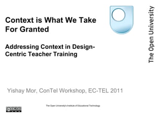 The Open University's Institute of Educational Technology Context is What We Take For GrantedAddressing Context in Design-Centric Teacher Training Yishay Mor, ConTel Workshop, EC-TEL 2011 
