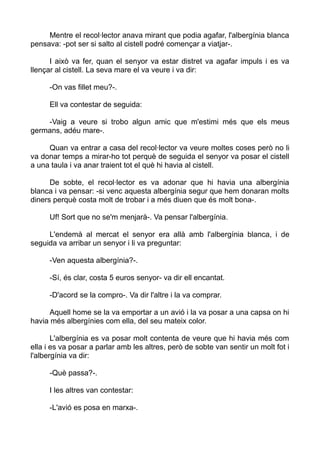 Mentre el recol·lector anava mirant que podia agafar, l'albergínia blanca
pensava: -pot ser si salto al cistell podré començar a viatjar-.
I això va fer, quan el senyor va estar distret va agafar impuls i es va
llençar al cistell. La seva mare el va veure i va dir:
-On vas fillet meu?-.
Ell va contestar de seguida:
-Vaig a veure si trobo algun amic que m'estimi més que els meus
germans, adéu mare-.
Quan va entrar a casa del recol·lector va veure moltes coses però no li
va donar temps a mirar-ho tot perquè de seguida el senyor va posar el cistell
a una taula i va anar traient tot el què hi havia al cistell.
De sobte, el recol·lector es va adonar que hi havia una albergínia
blanca i va pensar: -si venc aquesta albergínia segur que hem donaran molts
diners perquè costa molt de trobar i a més diuen que és molt bona-.
Uf! Sort que no se'm menjarà-. Va pensar l'albergínia.
L'endemà al mercat el senyor era allà amb l'albergínia blanca, i de
seguida va arribar un senyor i li va preguntar:
-Ven aquesta albergínia?-.
-Sí, és clar, costa 5 euros senyor- va dir ell encantat.
-D'acord se la compro-. Va dir l'altre i la va comprar.
Aquell home se la va emportar a un avió i la va posar a una capsa on hi
havia més albergínies com ella, del seu mateix color.
L'albergínia es va posar molt contenta de veure que hi havia més com
ella i es va posar a parlar amb les altres, però de sobte van sentir un molt fot i
l'albergínia va dir:
-Què passa?-.
I les altres van contestar:
-L'avió es posa en marxa-.
 