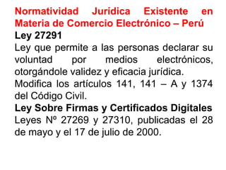 Normatividad Jurídica Existente en
Materia de Comercio Electrónico – Perú
LeyLey 2729127291
Ley que permite a las personas declarar su
voluntad por medios electrónicos,
otorgándole validez y eficacia jurídica.
Modifica los artículos 141, 141 – A y 1374
del Código Civil.
LeyLey SobreSobre FirmasFirmas yy CertificadosCertificados DigitalesDigitales
Leyes Nº 27269 y 27310, publicadas el 28
de mayo y el 17 de julio de 2000.
 