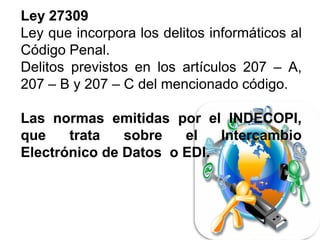 LeyLey 2730927309
Ley que incorpora los delitos informáticos al
Código Penal.
Delitos previstos en los artículos 207 – A,
207 – B y 207 – C del mencionado código.
LasLas normasnormas emitidasemitidas porpor elel INDECOPI,INDECOPI,
queque tratatrata sobresobre elel IntercambioIntercambio
ElectrónicoElectrónico dede DatosDatos oo EDIEDI..
 