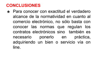 Para conocer con exactitud el verdadero
alcance de la normatividad en cuanto al
comercio electrónico, no sólo basta con
conocer las normas que regulan los
contratos electrónicos sino también es
necesario ponerlo en práctica,
adquiriendo un bien o servicio vía on
line.
**
CONCLUSIONES
 