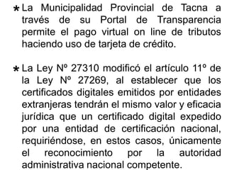 La Municipalidad Provincial de Tacna a
través de su Portal de Transparencia
permite el pago virtual on line de tributos
haciendo uso de tarjeta de crédito.
La Ley Nº 27310 modificó el artículo 11º de
la Ley Nº 27269, al establecer que los
certificados digitales emitidos por entidades
extranjeras tendrán el mismo valor y eficacia
jurídica que un certificado digital expedido
por una entidad de certificación nacional,
requiriéndose, en estos casos, únicamente
el reconocimiento por la autoridad
administrativa nacional competente.
**
**
 