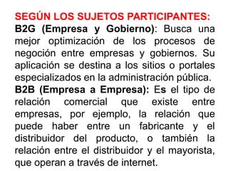 SEGÚN LOS SUJETOS PARTICIPANTES:
B2G (Empresa y Gobierno): Busca una
mejor optimización de los procesos de
negoción entre empresas y gobiernos. Su
aplicación se destina a los sitios o portales
especializados en la administración pública.
B2B (Empresa a Empresa): Es el tipo de
relación comercial que existe entre
empresas, por ejemplo, la relación que
puede haber entre un fabricante y el
distribuidor del producto, o también la
relación entre el distribuidor y el mayorista,
que operan a través de internet.
 