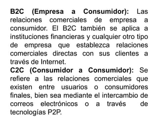 B2C (Empresa a Consumidor): Las
relaciones comerciales de empresa a
consumidor. El B2C también se aplica a
instituciones financieras y cualquier otro tipo
de empresa que establezca relaciones
comerciales directas con sus clientes a
través de Internet.
C2C (Consumidor a Consumidor): Se
refiere a las relaciones comerciales que
existen entre usuarios o consumidores
finales, bien sea mediante el intercambio de
correos electrónicos o a través de
tecnologías P2P.
 