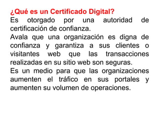 ¿Qué es un Certificado Digital?
Es otorgado por una autoridad de
certificación de confianza.
Avala que una organización es digna de
confianza y garantiza a sus clientes o
visitantes web que las transacciones
realizadas en su sitio web son seguras.
Es un medio para que las organizaciones
aumenten el tráfico en sus portales y
aumenten su volumen de operaciones.
 