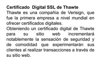 CertificadoCertificado DigitalDigital SSLSSL dede ThawteThawte
Thawte es una compañía de Verisign, que
fue la primera empresa a nivel mundial en
ofrecer certificados digitales.
Obteniendo un certificado digital de Thawte
para su sitio web incrementará
notablemente la sensación de seguridad y
de comodidad que experimentarán sus
clientes al realizar transacciones a través de
su sitio web.
 