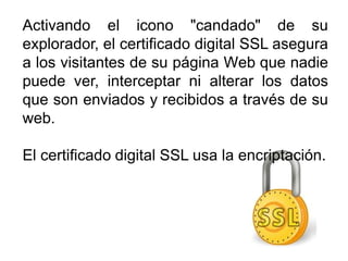 Activando el icono "candado" de su
explorador, el certificado digital SSL asegura
a los visitantes de su página Web que nadie
puede ver, interceptar ni alterar los datos
que son enviados y recibidos a través de su
web.
El certificado digital SSL usa la encriptación.
 