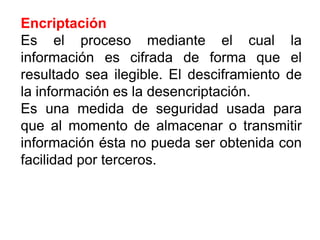 Encriptación
Es el proceso mediante el cual la
información es cifrada de forma que el
resultado sea ilegible. El desciframiento de
la información es la desencriptación.
Es una medida de seguridad usada para
que al momento de almacenar o transmitir
información ésta no pueda ser obtenida con
facilidad por terceros.
 