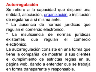Autorregulación
Se refiere a la capacidad que dispone una
entidad, asociación, organización o institución
de regularse a sí misma ante:
* La ausencia de normas jurídicas que
regulan el comercio electrónico.
* La insuficiencia de normas jurídicas
existentes que regulan el comercio
electrónico.
La autorregulación consiste en una forma que
tiene la compañía de mostrar a sus clientes
el cumplimiento de estrictas reglas en su
página web, dando a entender que se trabaja
en forma transparente y responsable.
 