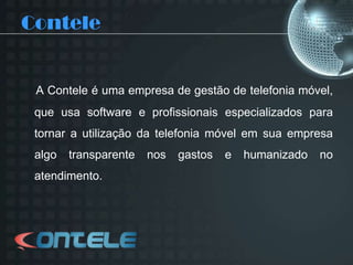 ConteleA Contele é uma empresa de gestão de telefonia móvel, que usa software e profissionais especializados para tornar a utilização da telefonia móvel em sua empresa algo transparente nos gastos e humanizado no atendimento.