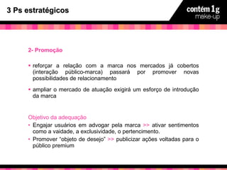 3 Ps estratégicos 2- Promoção reforçar a relação com a marca nos mercados já cobertos (interação público-marca) passará por promover novas possibilidades de relacionamento ampliar o mercado de atuação exigirá um esforço de introdução da marca Objetivo da adequação Engajar usuários em advogar pela marca  >>  ativar sentimentos como a vaidade, a exclusividade, o pertencimento. Promover “objeto de desejo”  >>  publicizar ações voltadas para o público premium 