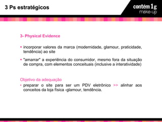 3 Ps estratégicos 3- Physical Evidence incorporar valores da marca (modernidade, glamour, praticidade, tendência) ao site "amarrar" a experiência do consumidor, mesmo fora da situação de compra, com elementos conceituais (inclusive a interatividade) Objetivo da adequação preparar o site para ser um PDV eletrônico  >>  alinhar aos conceitos da loja física -glamour, tendência. 