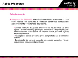 Ações Propostas Relacionamento Programa de fidelidade:  classificar consumidoras de acordo com seus hábitos de consumo e oferecer benefícios compatíveis gradativamente >> extensão do produto. Clientes premium: divulgação antecipada de novas linhas via área logada / e-mail marketing; promoção periódica de “degustação”; pré-venda exclusiva; possibilidade de solicitar (online, via área logada) amostras para teste. Integração de canais: programa prevê compra feitas via e-commerce ou PDV Consolidação da marca / expansão para novos mercados: integrar blogueiras de maquiagem (gerar  buzz ) 