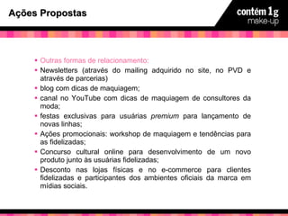 Ações Propostas Outras formas de relacionamento:   Newsletters (através do mailing adquirido no site, no PVD e através de parcerias) blog com dicas de maquiagem; canal no YouTube com dicas de maquiagem de consultores da moda; festas exclusivas para usuárias  premium  para lançamento de novas linhas; Ações promocionais: workshop de maquiagem e tendências para as fidelizadas; Concurso cultural online para desenvolvimento de um novo produto junto às usuárias fidelizadas; Desconto nas lojas físicas e no e-commerce para clientes fidelizadas e participantes dos ambientes oficiais da marca em mídias sociais. 