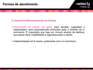Formas de atendimento 2- Central de Relacionamento ao Cliente Atendimento ao público em geral:  para dúvidas, sugestões e reclamações; será especialmente primordial após a entrada do e-commerce. É importante que haja um vínculo através do telefone, que passa maior credibilidade e segurança para o cliente. Implementação em 6 meses, juntamente com o e-commerce. 
