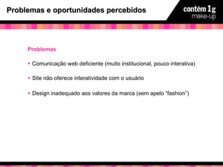 Problemas e oportunidades percebidos Problemas Comunicação web deficiente (muito institucional, pouco interativa) Site não oferece interatividade com o usuário Design inadequado aos valores da marca (sem apelo “fashion”) 