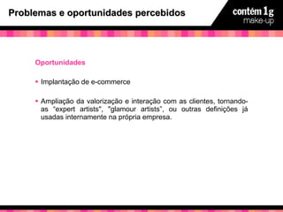Problemas e oportunidades percebidos Oportunidades Implantação de e-commerce Ampliação da valorização e interação com as clientes, tornando-as “expert artists", "glamour artists”, ou outras definições já usadas internamente na própria empresa. 