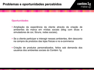 Problemas e oportunidades percebidos Oportunidades Ampliação da experiência da cliente através da criação de ambientes da marca em mídias sociais (blog com dicas e simuladores de cor, fóruns, redes sociais). Se a cliente participar e interagir nesses ambientes, têm desconto na compra de produtos das lojas físicas e no e-commerce  Criação de produtos personalizados, feitos sob demanda dos usuários dos ambientes sociais do Contém 1g 